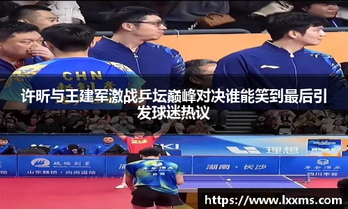 许昕与王建军激战乒坛巅峰对决谁能笑到最后引发球迷热议